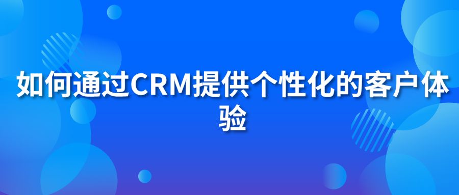 如何通过CRM提供个性化的客户体验