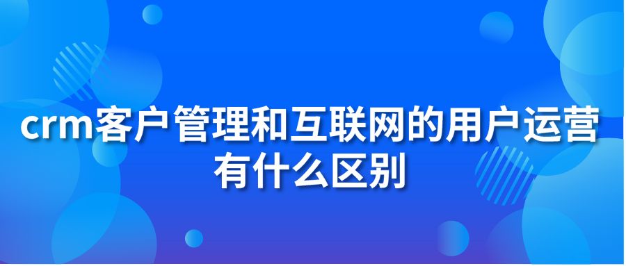 crm客户管理和互联网的用户运营有什么区别