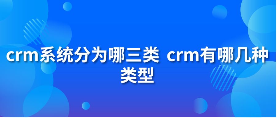 crm系统分为哪三类 crm有哪几种类型