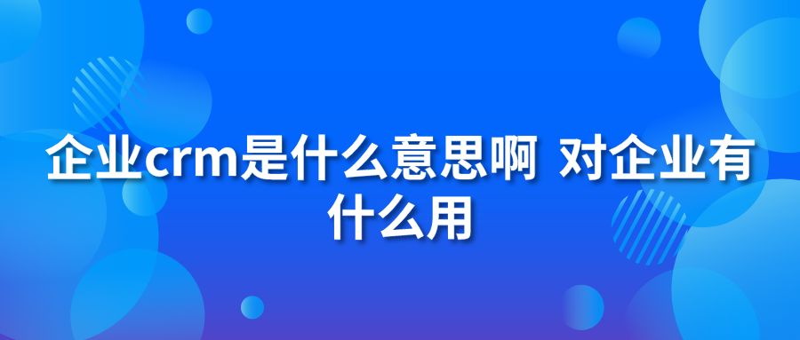 企业crm是什么意思啊 对企业有什么用