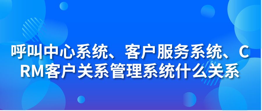 呼叫中心系统、客户服务系统、CRM客户关系管理系统什么关系