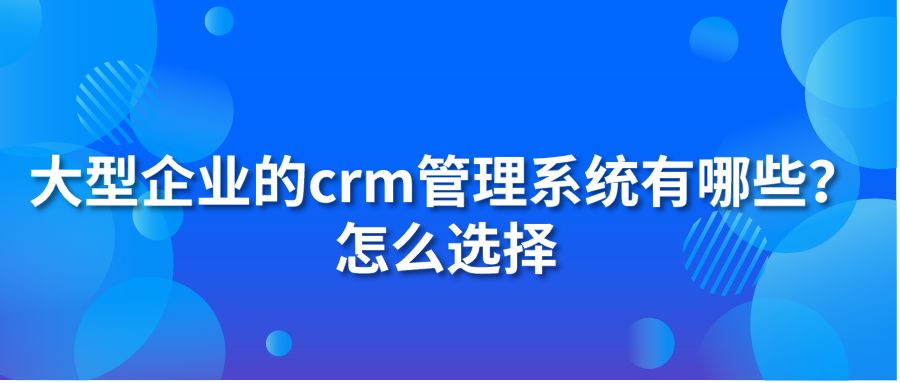 大型企业的crm管理系统有哪些？怎么选择