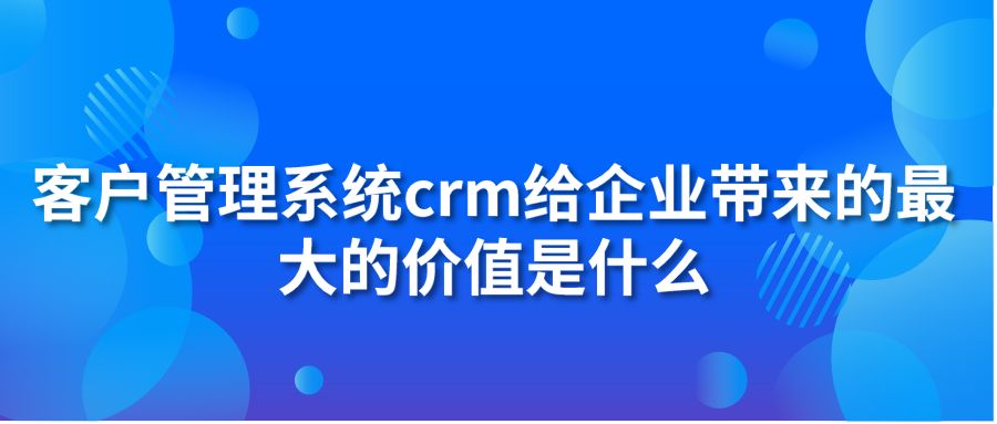 客户管理系统crm给企业带来的最大的价值是什么