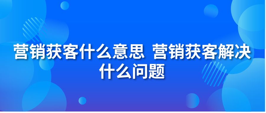 营销获客什么意思 营销获客解决什么问题