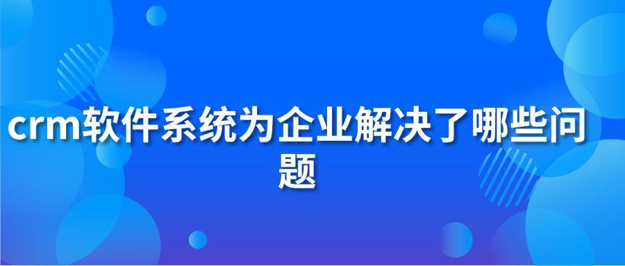 crm软件系统为企业解决了哪些问题