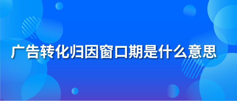 广告转化归因窗口期是什么意思