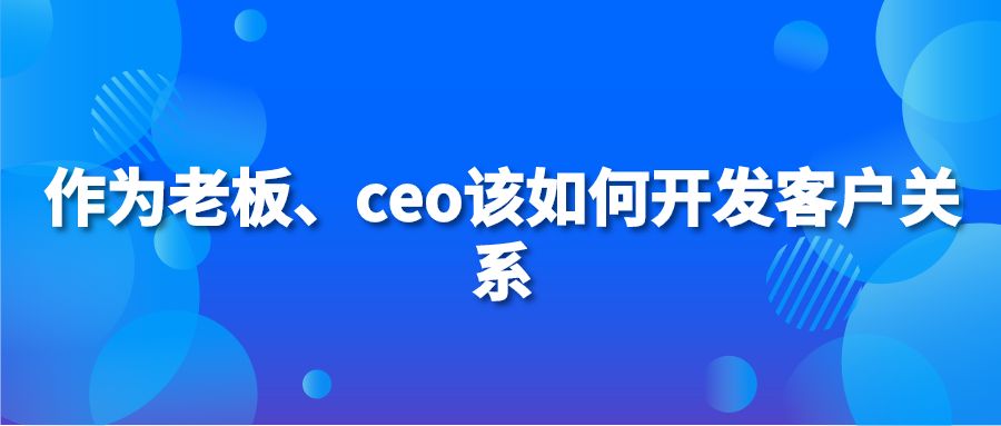 作为老板、ceo该如何开发客户关系