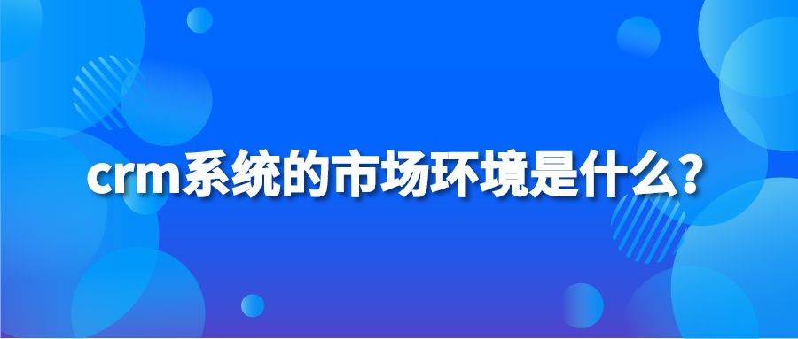 crm系统的市场环境是什么？