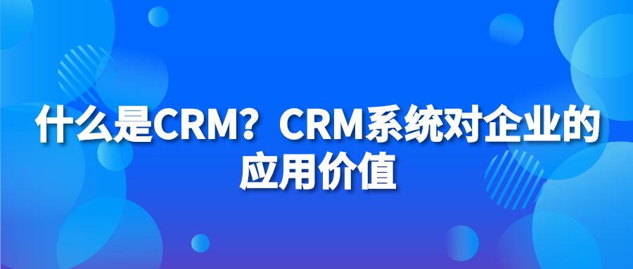 什么是CRM？CRM系统对企业的应用价值