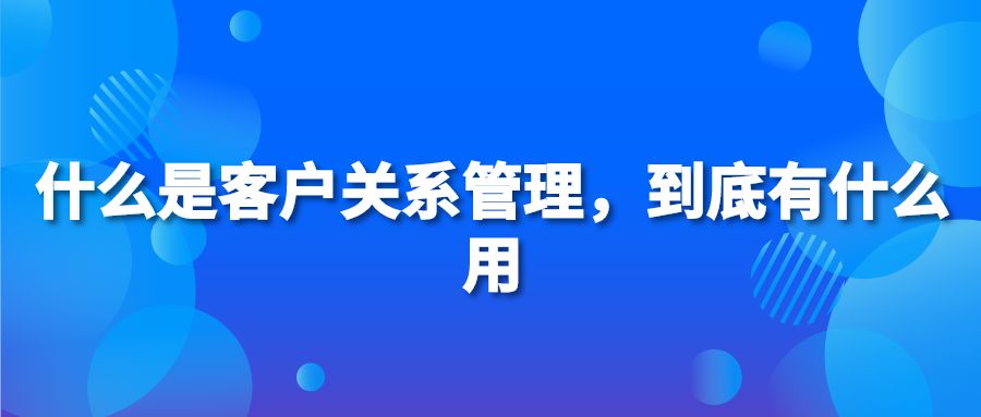 什么是客户关系管理，到底有什么用