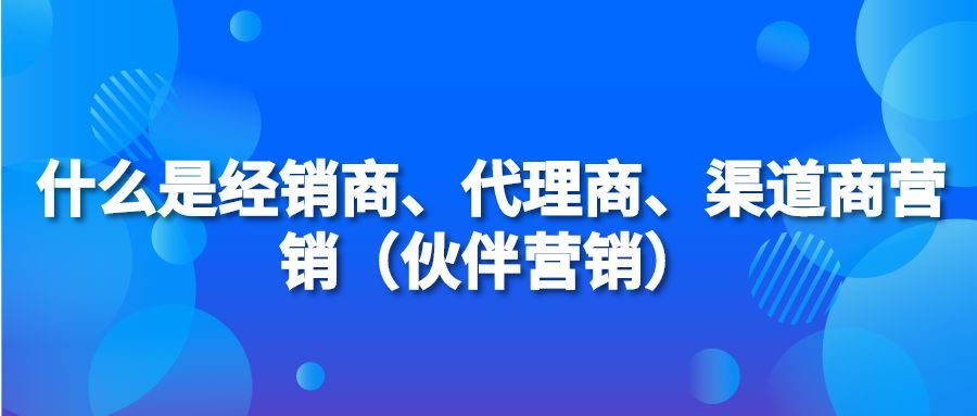 什么是经销商、代理商、渠道商营销（伙伴营销）