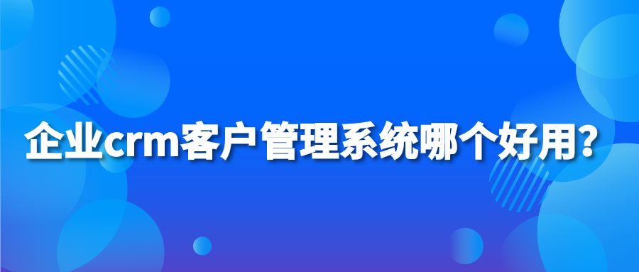 企业crm客户管理系统哪个好用？