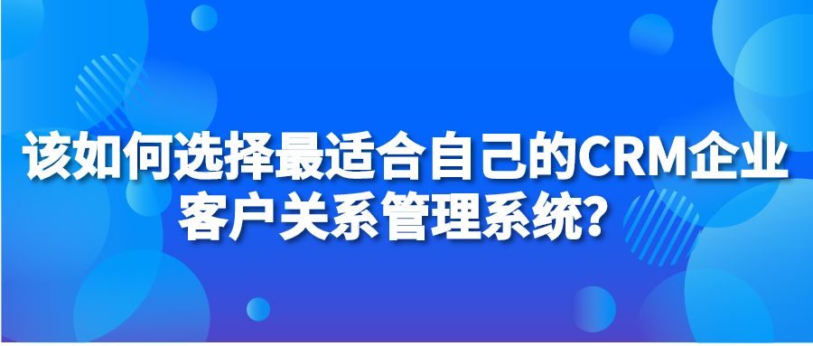 该如何选择最适合自己的CRM企业客户关系管理系统？