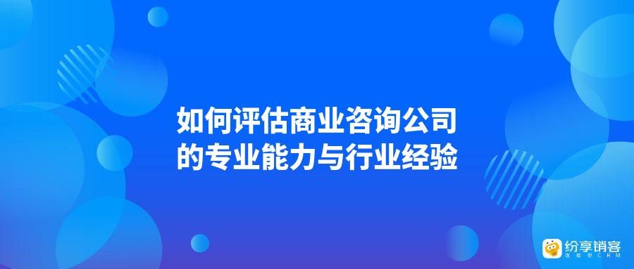 如何评估商业咨询公司的专业能力与行业经验?-纷享销客CRM